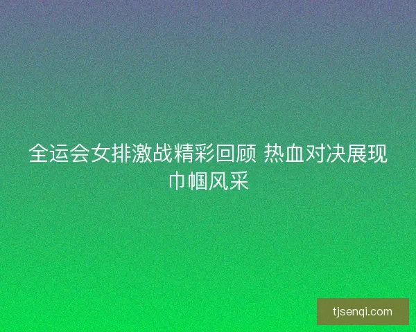 全运会女排激战精彩回顾 热血对决展现巾帼风采