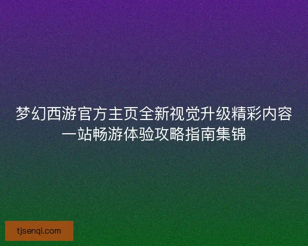 梦幻西游官方主页全新视觉升级精彩内容一站畅游体验攻略指南集锦