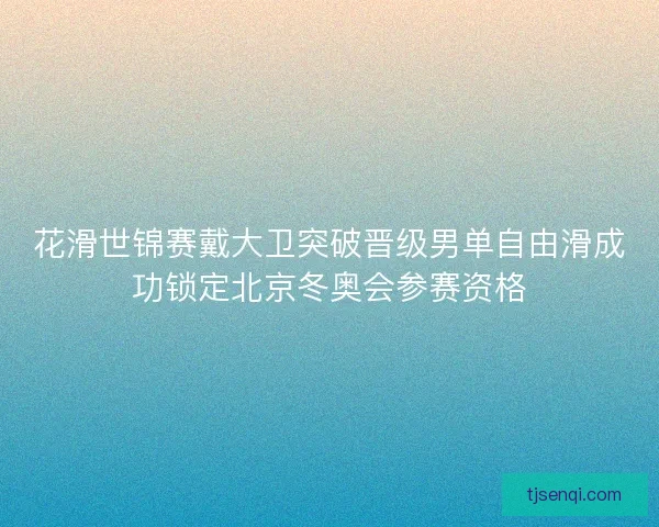 花滑世锦赛戴大卫突破晋级男单自由滑成功锁定北京冬奥会参赛资格 花滑世锦赛戴大卫突破晋级男单自由滑成功锁定北京冬奥会参赛资格