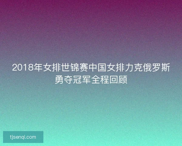 2018年女排世锦赛中国女排力克俄罗斯勇夺冠军全程回顾