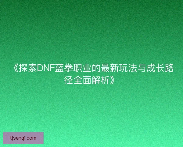 《探索DNF蓝拳职业的最新玩法与成长路径全面解析》