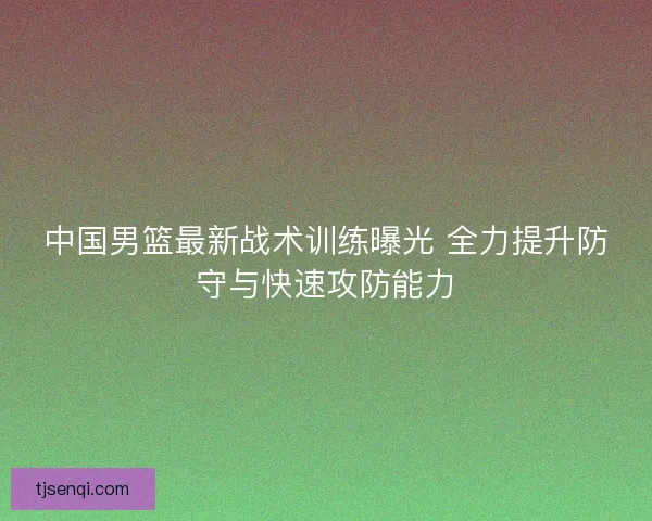 中国男篮最新战术训练曝光 全力提升防守与快速攻防能力