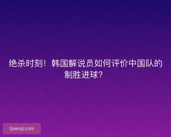 绝杀时刻！韩国解说员如何评价中国队的制胜进球？