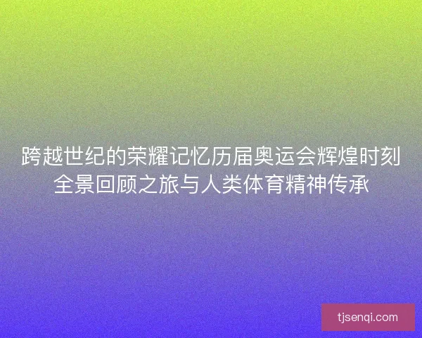 跨越世纪的荣耀记忆历届奥运会辉煌时刻全景回顾之旅与人类体育精神传承