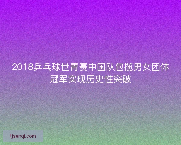 2018乒乓球世青赛中国队包揽男女团体冠军实现历史性突破 2018乒乓球世青赛中国队包揽男女团体冠军实现历史性突破