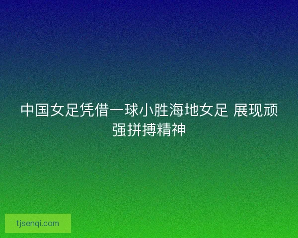 中国女足凭借一球小胜海地女足 展现顽强拼搏精神