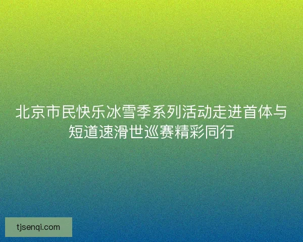 北京市民快乐冰雪季系列活动走进首体与短道速滑世巡赛精彩同行