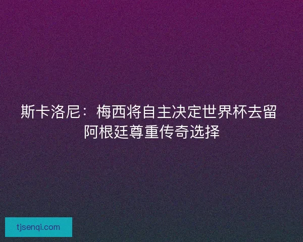 斯卡洛尼：梅西将自主决定世界杯去留 阿根廷尊重传奇选择