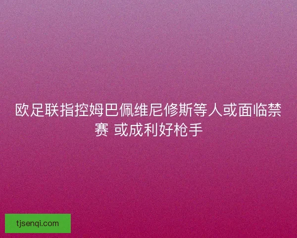 欧足联指控姆巴佩维尼修斯等人或面临禁赛 或成利好枪手