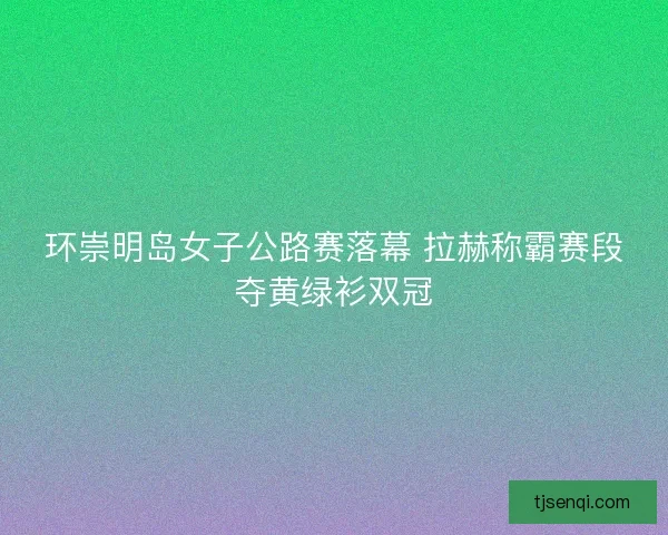 环崇明岛女子公路赛落幕 拉赫称霸赛段夺黄绿衫双冠 环崇明岛女子公路赛落幕 拉赫称霸赛段夺黄绿衫双冠