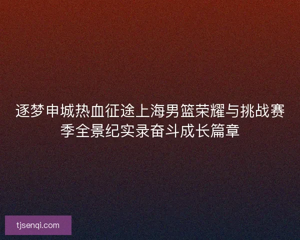 逐梦申城热血征途上海男篮荣耀与挑战赛季全景纪实录奋斗成长篇章