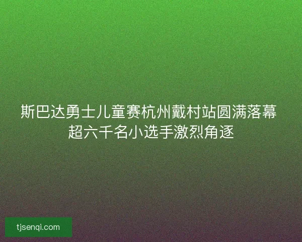 斯巴达勇士儿童赛杭州戴村站圆满落幕 超六千名小选手激烈角逐