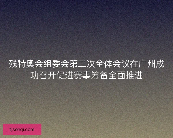 残特奥会组委会第二次全体会议在广州成功召开促进赛事筹备全面推进