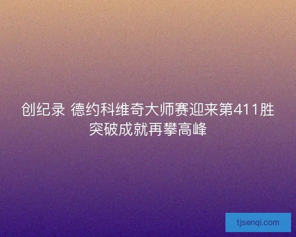 创纪录 德约科维奇大师赛迎来第411胜突破成就再攀高峰