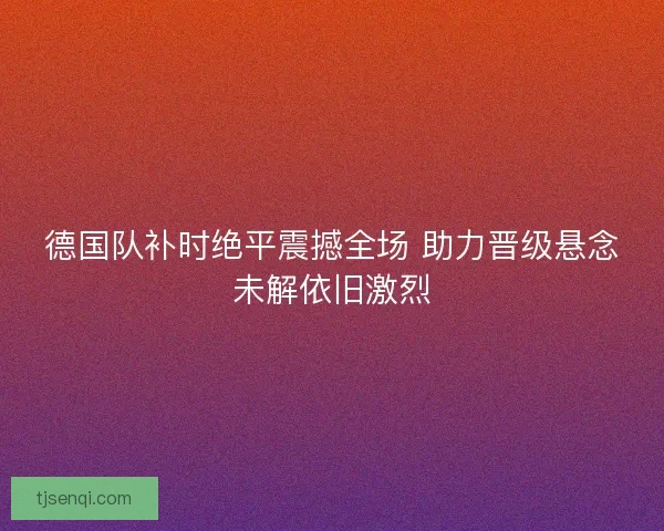 德国队补时绝平震撼全场 助力晋级悬念未解依旧激烈 德国队补时绝平震撼全场 助力晋级悬念未解依旧激烈