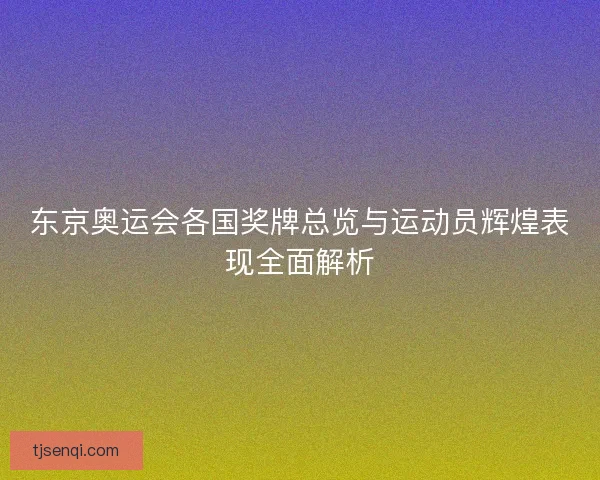 东京奥运会各国奖牌总览与运动员辉煌表现全面解析