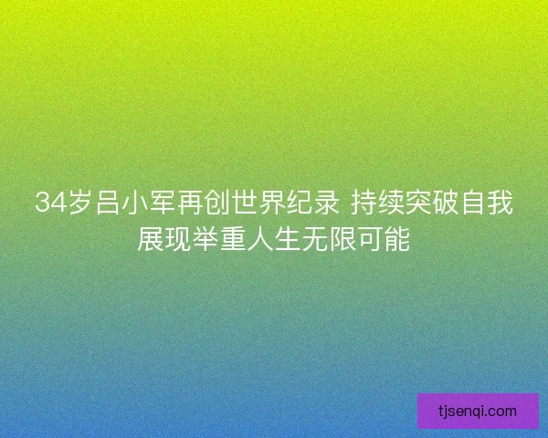 34岁吕小军再创世界纪录 持续突破自我展现举重人生无限可能