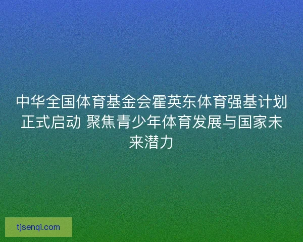 中华全国体育基金会霍英东体育强基计划正式启动 聚焦青少年体育发展与国家未来潜力