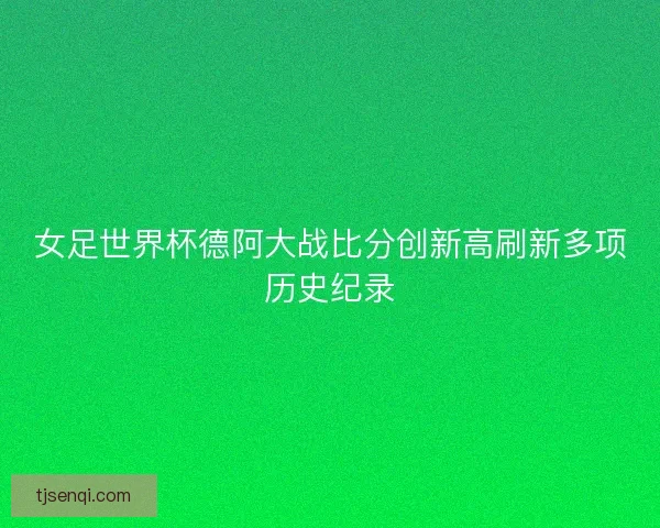 女足世界杯德阿大战比分创新高刷新多项历史纪录
