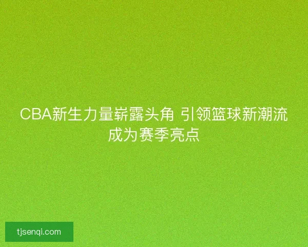 CBA新生力量崭露头角 引领篮球新潮流成为赛季亮点
