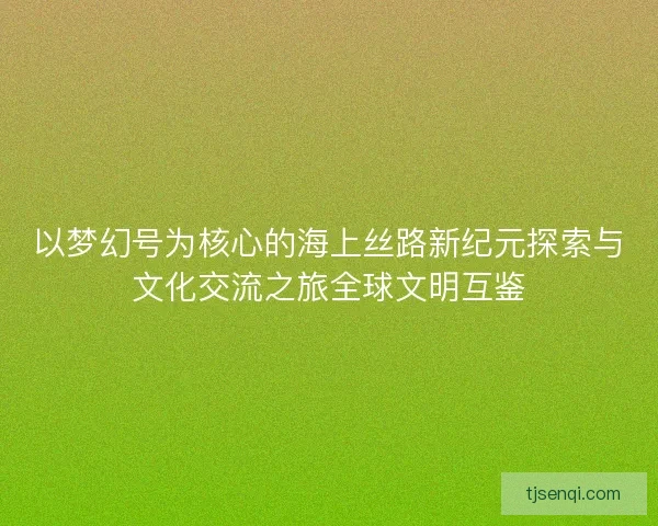 以梦幻号为核心的海上丝路新纪元探索与文化交流之旅全球文明互鉴