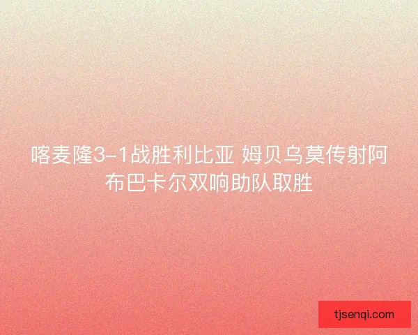 喀麦隆3-1战胜利比亚 姆贝乌莫传射阿布巴卡尔双响助队取胜